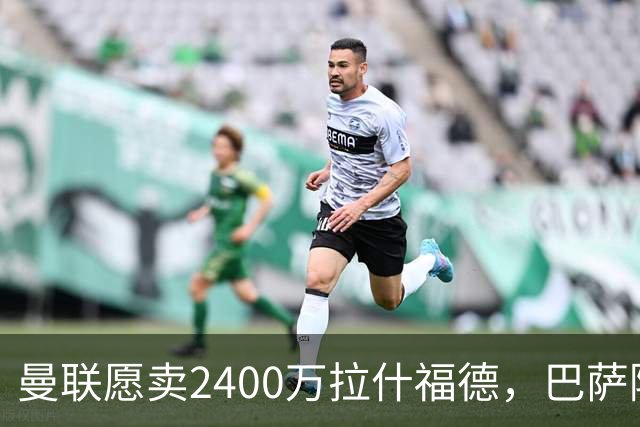 曼联愿卖2400万拉什福德，巴萨除外！曝其世界杯努力进球仍为吸引巴萨
